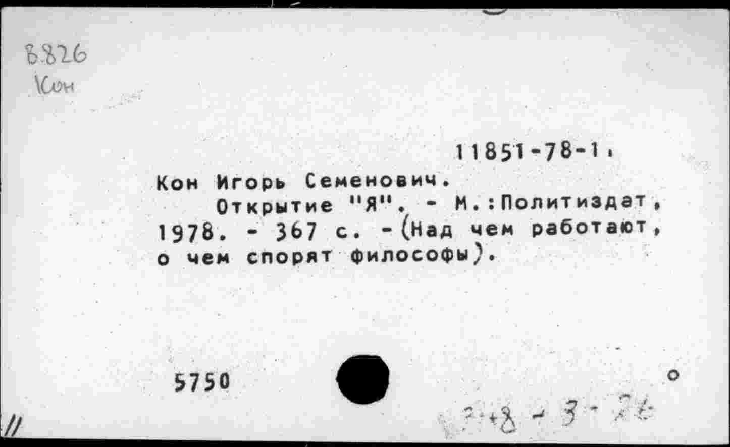 ﻿ьш
\Сои
11851-78-1.
Кон Игорь Семенович.
Открытие 11Я”. “ И.Политиздат, 1 978. - 367 с. - (над чем работают, о чем спорят философы}.
5750